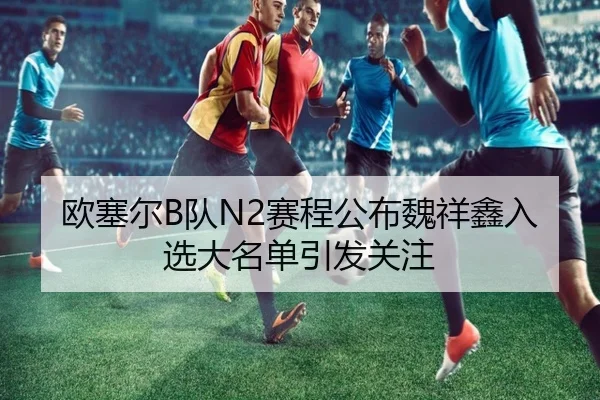 欧塞尔B队N2赛程公布魏祥鑫入选大名单引发关注
